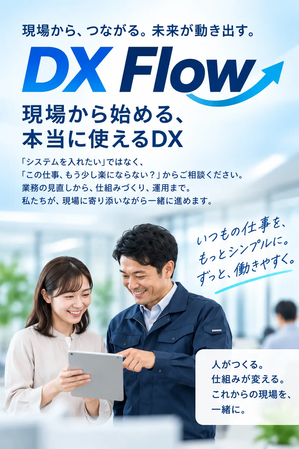 現場から、つながる。未来が動き出す。DX Flow「現場から始める、本当に使えるDX」。「システムを入れたい」ではなく、「この仕事、もう少し楽にならない？」からご相談ください。業務の見直しから、仕組みづくり、運用まで。私たちが、現場に寄り添いながら一緒に進めます。